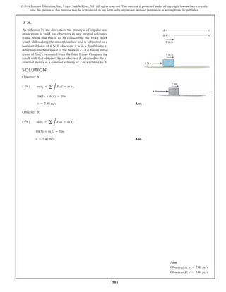 501
© 2016 Pearson Education, Inc., Upper Saddle River, NJ. All rights reserved. This material is protected under all copyright laws as they currently
exist. No portion of this material may be reproduced, in any form or by any means, without permission in writing from the publisher.
15–26.
As indicated by the derivation, the principle of impulse and
momentum is valid for observers in any inertial reference
frame. Show that this is so, by considering the 10-kg block
horizontal force of 6 N. If observer A is in a fixed frame x,
determine the final speed of the block in 4 s if it has an initial
speed of measured from the fixed frame. Compare the
result with that obtained by an observer B, attached to the
axis that moves at a constant velocity of relative to A.
2 ms
x¿
5 ms
SOLUTION
Observer A:
Ans.
Observer B:
Ans.
v = 5.40 ms
10(3) + 6(4) = 10v
( :
+ 2 m v1 + a
L
F dt = m v2
v = 7.40 ms
10(5) + 6(4) = 10v
1 :
+ 2 m v1 + a
L
F dt = m v2
6 N
5 m/s
2 m/s
x
A
x¿
B
which slides along the smooth surface and is subjected to a
Ans:
Observer A: v = 7.40 ms
Observer B: v = 5.40 ms
 