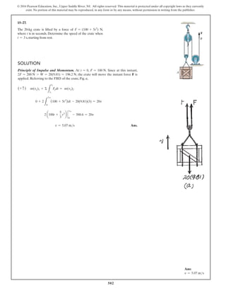 502
© 2016 Pearson Education, Inc., Upper Saddle River, NJ. All rights reserved. This material is protected under all copyright laws as they currently
exist. No portion of this material may be reproduced, in any form or by any means, without permission in writing from the publisher.
15–27.
The 20-kg crate is lifted by a force of F = (100 + 5t2
) N,
where t is in seconds. Determine the speed of the crate when
t = 3 s, starting from rest.
Solution
Principle of Impulse and Momentum. At t = 0, F = 100 N. Since at this instant,
2F = 200 N 7 W = 20(9.81) = 196.2 N, the crate will move the instant force F is
applied. Referring to the FBD of the crate, Fig. a,
(+ c ) m(vy)1 + Σ
L
t2
t1
Fydt = m(vy)2
0 + 2
L
3 s
0
(100 + 5t2
)dt - 20(9.81)(3) = 20v
2 a100t +
5
3
t3
b `
0
3 s
- 588.6 = 20v
v = 5.07 ms Ans.
Ans:
v = 5.07 ms
A
B
F
 