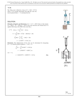 503
© 2016 Pearson Education, Inc., Upper Saddle River, NJ. All rights reserved. This material is protected under all copyright laws as they currently
exist. No portion of this material may be reproduced, in any form or by any means, without permission in writing from the publisher.
*15–28.
The 20-kg crate is lifted by a force of F = (100 + 5t2
) N,
where t is in seconds. Determine how high the crate has
moved upward when t = 3 s, starting from rest.
Solution
Principle of Impulse and Momentum. At t = 0, F = 100 N. Since at this instant,
2F = 200 N 7 W = 20(9.81) = 196.2 N, the crate will move the instant force F is
applied. Referring to the FBD of the crate, Fig. a
(+ c ) m(vy)1 + Σ
L
t2
t1
Fydt = m(vy)2
0 + 2
L
t
0
(100 + 5t2
)dt - 20(9.81)t = 20v
2 a100t +
5
3
t3
b `
t
0
- 196.2t = 20v
v = 50.1667t3
+ 0.19t6 ms
Kinematics. The displacement of the crate can be determined by integrating
ds = v dt with the initial condition s = 0 at t = 0.
L
s
0
ds =
L
t
0
(0.1667t3
+ 0.19t) dt
s = 50.04167t4
+ 0.095t2
6 m
At t = 3 s,
s = 0.04167(34
) + 0.095(32
) = 4.23 m Ans.
A
B
F
Ans:
s = 4.23 m
 