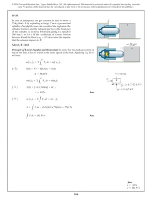 504
© 2016 Pearson Education, Inc., Upper Saddle River, NJ. All rights reserved. This material is protected under all copyright laws as they currently
exist. No portion of this material may be reproduced, in any form or by any means, without permission in writing from the publisher.
15–29.
In case of emergency, the gas actuator is used to move a
75-kg block B by exploding a charge C near a pressurized
cylinder of negligible mass. As a result of the explosion, the
cylinder fractures and the released gas forces the front part
of the cylinder, A, to move B forward, giving it a speed of
200 mm s in 0.4 s. If the coefficient of kinetic friction
between B and the floor is , determine the impulse
that the actuator imparts to B.
mk = 0.5
SOLUTION
Principle of Linear Impulse and Momentum: In order for the package to rest on
top of the belt, it has to travel at the same speed as the belt. Applying Eq. 15–4,
we have
Ans.
Ans.
L
F dt = 162 N # s
0 +
L
F dt - (0.5)(9.81)(75)(0.4) = 75(0.2)
A :
+ B m (vx)1 + ©
L
Fx dt = mAvxB2
t = 1.02 s
A :
+ B 6(3) + [-0.2(58.86)t] = 6(1)
m(yx)1 + ©
L
t2
t1
Fx dt = m(yx)2
N = 58.86 N
(+ c) 6(0) + Nt - 6(9.81) t = 6(0)
mA yy B1 + ©
L
t2
t1
Fy dt = mA yy B2
vB = 200 mm/s
B
B
A
C
A
Ans:
t = 1.02 s
I = 162 N # s
 