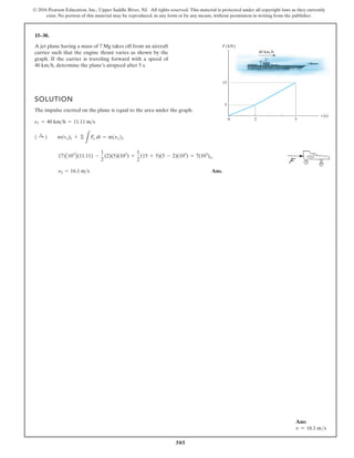 505
© 2016 Pearson Education, Inc., Upper Saddle River, NJ. All rights reserved. This material is protected under all copyright laws as they currently
exist. No portion of this material may be reproduced, in any form or by any means, without permission in writing from the publisher.
15–30.
SOLUTION
The impulse exerted on the plane is equal to the area under the graph.
Ans.
n2 = 16.1 ms
(7)A103
B(11.11) -
1
2
(2)(5)(103
) +
1
2
(15 + 5)(5 - 2)(103
) = 7(103
)n2
1 :
+ 2 m(vx)1 + ©
L
Fx dt = m1nx22
n1 = 40 kmh = 11.11 ms
A jet plane having a mass of 7 Mg takes off from an aircraft
carrier such that the engine thrust varies as shown by the
graph. If the carrier is traveling forward with a speed of
determine the plane’s airspeed after 5 s.
40 kmh,
t (s)
F (kN)
0 2 5
15
5
40 km/h
Ans:
v = 16.1 ms
 