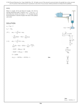 506
© 2016 Pearson Education, Inc., Upper Saddle River, NJ. All rights reserved. This material is protected under all copyright laws as they currently
exist. No portion of this material may be reproduced, in any form or by any means, without permission in writing from the publisher.
15–31.
SOLUTION
Ans.
(vA22 = -10.5 fts = 10.5 fts :
T = 1.40 lb
- 64.4T + 1.5(vA)2 = -105.6
- 32.2T - 10(vA)2 = 60
3
32.2
(3) + 3(1) - 2T(1) =
3
32.2
(-
(vA)2
2
)
1+ T2 mv1 + ©
L
F dt = mv2
-
10
32.2
(2)(3) - T(1) =
10
32.2
(vA)2
1 ;
+ 2 mv1 + ©
L
F dt = mv2
vA = -2vB
sA + 2sB = l
Block A weighs 10 lb and block B weighs 3 lb. If B is
moving downward with a velocity at
determine the velocity of A when Assume that the
horizontal plane is smooth. Neglect the mass of the pulleys
and cords.
t = 1 s.
t = 0,
1vB21 = 3 fts
(vB)1 3 ft/s B
A
Ans:
(vA)2 = 10.5 fts S
 