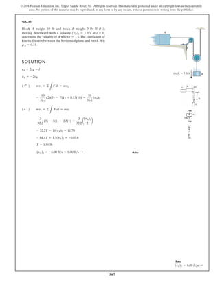 507
© 2016 Pearson Education, Inc., Upper Saddle River, NJ. All rights reserved. This material is protected under all copyright laws as they currently
exist. No portion of this material may be reproduced, in any form or by any means, without permission in writing from the publisher.
*15–32.
Block A weighs 10 lb and block B weighs 3 lb. If B is
moving downward with a velocity at
determine the velocity of A when The coefficient of
kinetic friction between the horizontal plane and block A is
mA = 0.15.
t = 1 s.
t = 0,
1vB21 = 3 fts
SOLUTION
Ans.
(vA)2 = -6.00 fts = 6.00 fts :
T = 1.50 lb
- 64.4T + 1.51vA22 = -105.6
- 32.2T - 10(vA)2 = 11.70
3
32.2
(3) - 3(1) - 2T(1) =
3
32.2
a
(vA)2
2
b
1+ T2 mv1 + ©
L
F dt = mv2
-
10
32.2
(2)(3) - T(1) + 0.15(10) =
10
32.2
(vA)2
1 ;
+ 2 mv1 + ©
L
F dt = mv2
vA = -2vB
sA + 2sB = l
(vB)1 3 ft/s B
A
Ans:
(vA)2 = 6.00 fts S
 