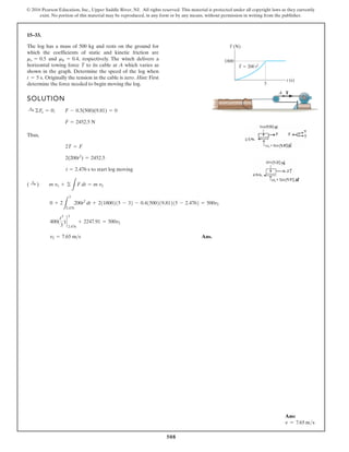 508
© 2016 Pearson Education, Inc., Upper Saddle River, NJ. All rights reserved. This material is protected under all copyright laws as they currently
exist. No portion of this material may be reproduced, in any form or by any means, without permission in writing from the publisher.
15–33.
SOLUTION
Thus,
Ans.
v2 = 7.65 ms
400(
t3
3
) `
3
2.476
+ 2247.91 = 500v2
0 + 2
L
3
2.476
200t2
dt + 211800215 - 32 - 0.41500219.81215 - 2.4762 = 500v2
( :
+ ) m v1 + ©
L
F dt = m v2
t = 2.476 s to start log moving
2(200t2
) = 2452.5
2T = F
F = 2452.5 N
:
+ ©Fx = 0; F - 0.5(500)(9.81) = 0
The log has a mass of 500 kg and rests on the ground for
which the coefficients of static and kinetic friction are
and respectively. The winch delivers a
horizontal towing force T to its cable at A which varies as
shown in the graph. Determine the speed of the log when
Originally the tension in the cable is zero. Hint: First
determine the force needed to begin moving the log.
t = 5 s.
mk = 0.4,
ms = 0.5
T (N)
1800
t (s)
T 200 t2
3
A T
Ans:
v = 7.65 ms
 