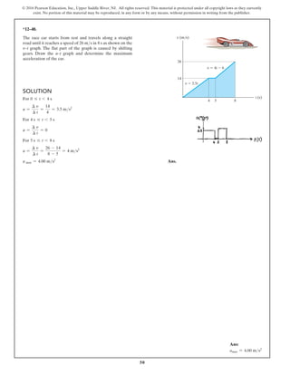 50
© 2016 Pearson Education, Inc., Upper Saddle River, NJ. All rights reserved. This material is protected under all copyright laws as they currently
exist. No portion of this material may be reproduced, in any form or by any means, without permission in writing from the publisher.
Solution
For 0 … t 6 4 s
a =
∆ v
∆ t
=
14
4
= 3.5 ms2
For 4 s … t 6 5 s
a =
∆ v
∆ t
= 0
For 5 s … t 6 8 s
a =
∆ v
∆ t
=
26 - 14
8 - 5
= 4 ms2
a max = 4.00 ms2
 Ans.
*12–48.
The race car starts from rest and travels along a straight
road until it reaches a speed of 26 ms in 8 s as shown on the
v–t graph. The flat part of the graph is caused by shifting
gears. Draw the a–t graph and determine the maximum
acceleration of the car.
26
14
5 8
4
t (s)
v (m/s)
v  3.5t
v  4t  6
6
Ans:
amax = 4.00 ms2
 