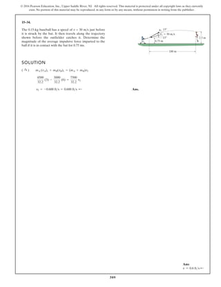 509
© 2016 Pearson Education, Inc., Upper Saddle River, NJ. All rights reserved. This material is protected under all copyright laws as they currently
exist. No portion of this material may be reproduced, in any form or by any means, without permission in writing from the publisher.
15–34.
The 0.15-kg baseball has a speed of v = 30 ms just before
it is struck by the bat. It then travels along the trajectory
shown before the outfielder catches it. Determine the
magnitude of the average impulsive force imparted to the
ball if it is in contact with the bat for 0.75 ms.
SOLUTION
Ans.
v2 = -0.600 fts = 0.600 fts ;
4500
32.2
(3) -
3000
32.2
(6) =
7500
32.2
v2
( :
+ ) mA (vA)1 + mB(vB)1 = (mA + mB)v2
100 m
2.5 m
0.75 m
15
v1  30 m/s
v2
15
Ans:
v = 0.6 fts d
 