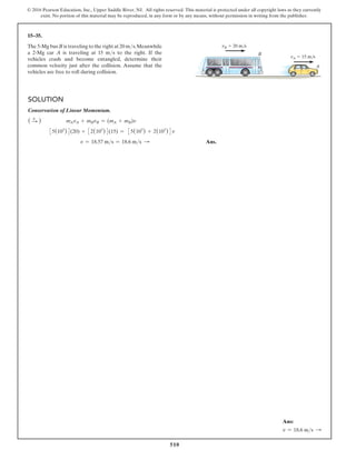 510
© 2016 Pearson Education, Inc., Upper Saddle River, NJ. All rights reserved. This material is protected under all copyright laws as they currently
exist. No portion of this material may be reproduced, in any form or by any means, without permission in writing from the publisher.
Solution
Conservation of Linear Momentum.
( S
+ )       
mAvA + mBvB = (mA + mB)v
35(103
)4(20) + 32(103
)4(15) = 35(103
) + 2(103
)4v
      v = 18.57 ms = 18.6 ms S  Ans.
15–35.
The 5-Mg bus B is traveling to the right at 20 ms.Meanwhile
a 2-Mg car A is traveling at 15 ms to the right. If the
vehicles crash and become entangled, determine their
common velocity just after the collision. Assume that the
vehicles are free to roll during collision.
vB  20 m/s
vA  15 m/s
B
A
Ans:
v = 18.6 ms S
 