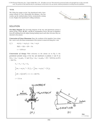 511
© 2016 Pearson Education, Inc., Upper Saddle River, NJ. All rights reserved. This material is protected under all copyright laws as they currently
exist. No portion of this material may be reproduced, in any form or by any means, without permission in writing from the publisher.
*15–36.
30
s
The 50-kg boy jumps on the 5-kg skateboard with a hori-
zontal velocity of . Determine the distance s the boy
reaches up the inclined plane before momentarily coming
to rest. Neglect the skateboard’s rolling resistance.
5 ms
SOLUTION
Free-Body Diagram: The free-body diagram of the boy and skateboard system is
shown in Fig. a. Here, , , and N are nonimpulsive forces. The pair of impulsive
forces F resulting from the impact during landing cancel each other out since they are
internal to the system.
Conservation of Linear Momentum: Since the resultant of the impulsive force along
the x axis is zero, the linear momentum of the system is conserved along the x axis.
Conservation of Energy: With reference to the datum set in Fig. b, the
gravitational potential energy of the boy and skateboard at positions A and B are
and
Ans.
s = 2.11 m
1
2
(50 + 5)A4.5452
B + 0 = 0 + 269.775s
1
2
(mb + msb)vA
2
+ AVgBA =
1
2
(mb + msb)vB
2
+ AVgBB
TA + VA = TB + VB
= 269.775s.
AV
gBB = (mb + msb)ghB = (50 + 5)(9.81)(s sin 30°)
AV
gBA = (mb + msb)ghA = 0
v = 4.545 ms
50(5) + 5(0) = (50 + 5)v
mb(vb)1 + msb(vsb)1 = (mb + msb)v
( ;
+ )
Wsb
Wb
Ans:
s = 2.11 m
 