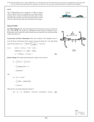 512
© 2016 Pearson Education, Inc., Upper Saddle River, NJ. All rights reserved. This material is protected under all copyright laws as they currently
exist. No portion of this material may be reproduced, in any form or by any means, without permission in writing from the publisher.
15–37.
30 km/h
The 2.5-Mg pickup truck is towing the 1.5-Mg car using a
cable as shown. If the car is initially at rest and the truck is
coasting with a velocity of when the cable is slack,
determine the common velocity of the truck and the car just
after the cable becomes taut. Also, find the loss of energy.
30 kmh
SOLUTION
Free-Body Diagram: The free-body diagram of the truck and car system is shown in
Fig. a. Here, , , , and are nonimpulsive forces. The pair of impulsive forces
F generated at the instant the cable becomes taut are internal to the system and thus
cancel each other out.
Conservation of Linear Momentum: Since the resultant of the impulsive force is
zero, the linear momentum of the system is conserved along the x axis. The initial
speed of the truck is
Ans.
Kinetic Energy: The initial and final kinetic energy of the system is
and
Thus, the loss of energy during the impact is
Ans.
¢T = T1 - T2 = 86 805.56 - 54 253.47 = 32.55(103
)J = 32.6 kJ
= 54 253.47
=
1
2
(2500 + 1500)(5.2082
)
T2 = (mt + mC)v2
2
= 86 805.56 J
=
1
2
(2500)(8.3332
) + 0
T1 =
1
2
mt(vt)1
2
+
1
2
mC(vC)1
2
v2 = 5.208 ms = 5.21 ms ;
2500(8.333) + 0 = (2500 + 1500)v2
mtAvtB1 + mCAvCB1 = Amt + mCBv2
( ;
+ )
AvtB1 = c30(103
)
m
h
d c
1 h
3600 s
d = 8.333 ms.
NC
Nt
WC
Wt
Ans:
v = 5.21 ms d
∆T = -32.6 kJ
 