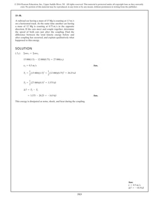 513
© 2016 Pearson Education, Inc., Upper Saddle River, NJ. All rights reserved. This material is protected under all copyright laws as they currently
exist. No portion of this material may be reproduced, in any form or by any means, without permission in writing from the publisher.
15–38.
A railroad car having a mass of 15 Mg is coasting at 1.5 ms
on a horizontal track. At the same time another car having
a mass of 12 Mg is coasting at 0.75 ms in the opposite
direction. If the cars meet and couple together, determine
the speed of both cars just after the coupling. Find the
difference between the total kinetic energy before and
after coupling has occurred, and explain qualitatively what
happened to this energy.
SOLUTION
( S
+ ) Σmv1 = Σmv2
15 000(1.5) - 12 000(0.75) = 27 000(v2)
v2 = 0.5 ms Ans.
T1 =
1
2
(15 000)(1.5)2
+
1
2
(12 000)(0.75)2
= 20.25 kJ
T2 =
1
2
(27 000)(0.5)2
= 3.375 kJ
∆T = T2 - T1
= 3.375 - 20.25 = -16.9 kJ Ans.
This energy is dissipated as noise, shock, and heat during the coupling.
Ans:
v = 0.5 ms
∆T = -16.9 kJ
 
