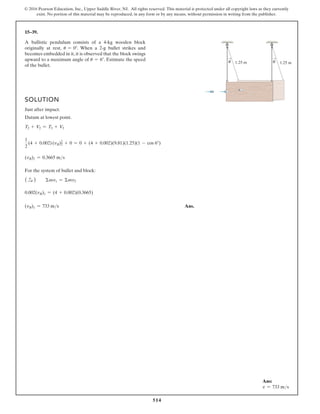 514
© 2016 Pearson Education, Inc., Upper Saddle River, NJ. All rights reserved. This material is protected under all copyright laws as they currently
exist. No portion of this material may be reproduced, in any form or by any means, without permission in writing from the publisher.
15–39.
SOLUTION
Just after impact:
Datum at lowest point.
T2 + V2 = T3 + V3
1
2
(4 + 0.002)(vB)2
2 + 0 = 0 + (4 + 0.002)(9.81)(1.25)(1 - cos 6°)
(vB)2 = 0.3665 ms
For the system of bullet and block:
( S
+ ) Σmv1 = Σmv2
0.002(vB)1 = (4 + 0.002)(0.3665)
(vB)1 = 733 ms Ans.
A ballistic pendulum consists of a 4-kg wooden block
originally at rest, u = 0°. When a 2-g bullet strikes and
becomes embedded in it, it is observed that the block swings
upward to a maximum angle of u = 6°. Estimate the speed
of the bullet.
1.25 m
θ 1.25 m
θ
Ans:
v = 733 ms
 