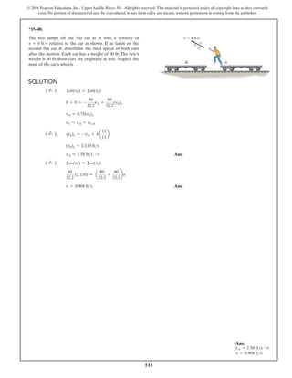 515
© 2016 Pearson Education, Inc., Upper Saddle River, NJ. All rights reserved. This material is protected under all copyright laws as they currently
exist. No portion of this material may be reproduced, in any form or by any means, without permission in writing from the publisher.
Solution
( d
+ )   Σm(v1) = Σm(v2)
     0 + 0 = -
80
32.2
vA +
60
32.2
(vb)x
     vA = 0.75(vb)x
     vb = vA + vbA
( d
+ )   (vb)x = -vA + 4 a
12
13
b
     (vb)x = 2.110 fts
     vA = 1.58 fts S  Ans.
( d
+ )   Σm(v1) = Σm(v2)
    
60
32.2
(2.110) = a
80
32.2
+
60
32.2
bv
     v = 0.904 fts Ans.
*15–40.
The boy jumps off the flat car at A with a velocity of
v = 4 fts relative to the car as shown. If he lands on the
second flat car B, determine the final speed of both cars
after the motion. Each car has a weight of 80 lb. The boy’s
weight is 60 lb. Both cars are originally at rest. Neglect the
mass of the car’s wheels.
v  4 ft/s
13
12
5
A
B
Ans:
vA = 1.58 fts S
v = 0.904 fts
 