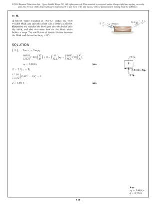 516
© 2016 Pearson Education, Inc., Upper Saddle River, NJ. All rights reserved. This material is protected under all copyright laws as they currently
exist. No portion of this material may be reproduced, in any form or by any means, without permission in writing from the publisher.
15–41.
A 0.03-lb bullet traveling at strikes the 10-lb
wooden block and exits the other side at as shown.
Determine the speed of the block just after the bullet exits
the block, and also determine how far the block slides
before it stops. The coefficient of kinetic friction between
the block and the surface is mk = 0.5.
50 fts
1300 fts
SOLUTION
Ans.
Ans.
d = 0.376 ft
1
2
a
10
32.2
b13.4822
- 51d2 = 0
T1 + ©U1-2 = T2
vB = 3.48 fts
a
0.03
32.2
b113002a
12
13
b + 0 = a
10
32.2
b nB + a
0.03
32.2
b1502a
4
5
b
A :
+ B ©m1n1 = ©m2n2
5
12
3
4
5
13
1300 ft/s
50 ft/s
Ans:
vB = 3.48 fts
d = 0.376 ft
 