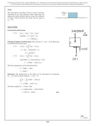 518
© 2016 Pearson Education, Inc., Upper Saddle River, NJ. All rights reserved. This material is protected under all copyright laws as they currently
exist. No portion of this material may be reproduced, in any form or by any means, without permission in writing from the publisher.
Solution
Conservation of Momentum.
( S
+ )  mbvb + mBvB = (mb + mB)v
     0.02(400) + 0 = (0.02 + 2)v
          v = 3.9604 ms
Principle of Impulse and Momentum. Here, friction Ff = mkN = 0.2 N. Referring
to the FBD of the blocks, Fig. a,
(+ c)   m(vy)1 + Σ
L
t2
t1
Fydt = m(vy)2
     0 + N(t) - 2.02(9.81)(t) = 0
         N = 19.8162 N
( S
+ )  m(vx)1 + Σ
L
t2
t1
Fxdt = m(vx)2
     2.02(3.9604) + [-0.2(19.8162)t] = 2.02v
        v = 53.9604 - 1.962t 6 ms
Thus, the stopping time can be determined from
     0 = 3.9604 - 1.962t
     t = 2.0186 s
Kinematics. The displacement of the block can be determined by integrating
ds = vdt with the initial condition s = 0 at t = 0.
    
L
s
0
ds =
L
t
0
(3.9604 - 1.962t) dt
     s = 53.9604t - 0.981t2
6 m
The block stopped at t = 2.0186 s. Thus
     s = 3.9604(2.0186) - 0.981(2.01862
)
     = 3.9971 m = 4.00 m Ans.
15–43.
The 20-g bullet is traveling at 400 ms when it becomes
embedded in the 2-kg stationary block. Determine the
distance the block will slide before it stops. The coefficient
of kinetic friction between the block and the plane is
mk = 0.2.
400 m/s
Ans:
s = 4.00 m
 