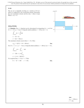 51
© 2016 Pearson Education, Inc., Upper Saddle River, NJ. All rights reserved. This material is protected under all copyright laws as they currently
exist. No portion of this material may be reproduced, in any form or by any means, without permission in writing from the publisher.
12–49.
Solution
v9t Function. The v-t function can be determined by integrating dv = a dt. For
0 … t 6 15 s, a = 6 ms2
. Using the initial condition v = 10 ms at t = 0,
L
10 ms
dv =
L
t
0
6dt
v - 10 = 6t
v = {6t + 10} ms
The maximum velocity occurs when t = 15 s.Then
vmax = 6(15) + 10 = 100 ms Ans.
For 15 s 6 t … t′, a = -4 ms, Using the initial condition v = 100 ms at t = 15 s,
L
100 ms
dv =
L
t
15 s
- 4dt
v - 100 = (-4t) `
t
15 s
v = {-4t + 160} ms
It is required that v = 0 at t = t′.Then
0 = -4t′ + 160  t′ = 40 s Ans.
The jet car is originally traveling at a velocity of 10 ms
when it is subjected to the acceleration shown. Determine
the car’s maximum velocity and the time t′ when it stops.
When t = 0, s = 0.
6
15
4
t (s)
a (m/s2
)
t¿
v
v
Ans:
vmax = 100 ms
t′ = 40 s
 