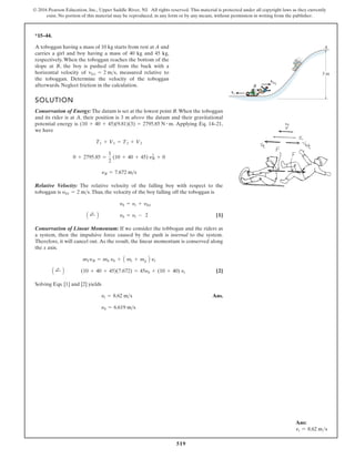 519
© 2016 Pearson Education, Inc., Upper Saddle River, NJ. All rights reserved. This material is protected under all copyright laws as they currently
exist. No portion of this material may be reproduced, in any form or by any means, without permission in writing from the publisher.
*15–44.
A toboggan having a mass of 10 kg starts from rest at A and
carries a girl and boy having a mass of 40 kg and 45 kg,
respectively. When the toboggan reaches the bottom of the
slope at B, the boy is pushed off from the back with a
horizontal velocity of , measured relative to
the toboggan. Determine the velocity of the toboggan
afterwards. Neglect friction in the calculation.
vbt = 2 ms
SOLUTION
Conservation of Energy: The datum is set at the lowest point B.When the toboggan
and its rider is at A, their position is 3 m above the datum and their gravitational
p ,
1
2
–
4
1
.
q
E
g
n
i
y
l
p
p
A
.
s
i
y
g
r
e
n
e
l
a
i
t
n
e
t
o
we have
Relative Velocity: The relative velocity of the falling boy with respect to the
toboggan is .Thus, the velocity of the boy falling off the toboggan is
[1]
Conservation of Linear Momentum: If we consider the tobbogan and the riders as
a system, then the impulsive force caused by the push is internal to the system.
Therefore, it will cancel out. As the result, the linear momentum is conserved along
the x axis.
[2]
Solving Eqs. [1] and [2] yields
Ans.
yb = 6.619 m s
yt = 8.62 ms
A ;
+ B (10 + 40 + 45)(7.672) = 45yb + (10 + 40) yt
mTyB = mb yb + A mt + mg B yt
A ;
+ B yb = yt - 2
yb = yt + yb/t
yb/t = 2 ms
yB = 7.672 ms
0 + 2795.85 =
1
2
(10 + 40 + 45) y2
B + 0
T1 + V1 = T2 + V2
(10 + 40 + 45)(9.81)(3) = 2795.85 N # m
vb/t
vt
B
A
3 m
Ans:
vt = 8.62 ms
 