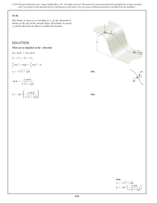 520
© 2016 Pearson Education, Inc., Upper Saddle River, NJ. All rights reserved. This material is protected under all copyright laws as they currently
exist. No portion of this material may be reproduced, in any form or by any means, without permission in writing from the publisher.
15–45.
1
2
v1
v2
x
h
y
u
u
z
The block of mass m is traveling at in the direction
shown at the top of the smooth slope. Determine its speed
and its direction when it reaches the bottom.
u2
v2
u1
v1
SOLUTION
There are no impulses in the direction:
Ans.
Ans.
u2 = sin-1
£
v1 sin u1
3v2
1 + 2gh
≥
sin u2 =
v1 sin u1
3v2
1 + 2gh
v2 = 3v2
1 + 2gh
1
2
mv 2
1 + mgh =
1
2
mv 2
2 + 0
T1 + V1 = T2 + V2
mv1 sin u1 = mv2 sin u2
v
Ans:
v2 = 2v2
1 + 2gh
u2 = sin-1
a
v1sinu
2v2
1 + 2gh
b
 