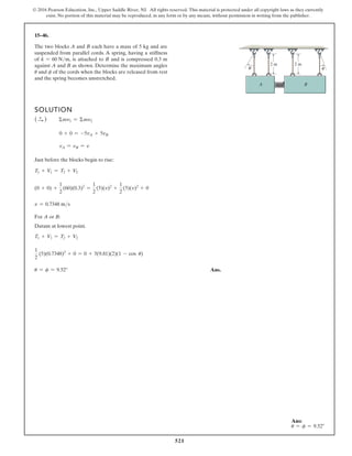 521
© 2016 Pearson Education, Inc., Upper Saddle River, NJ. All rights reserved. This material is protected under all copyright laws as they currently
exist. No portion of this material may be reproduced, in any form or by any means, without permission in writing from the publisher.
15–46.
The two blocks A and B each have a mass of 5 kg and are
suspended from parallel cords. A spring, having a stiffness
of k = 60 Nm, is attached to B and is compressed 0.3 m
against A and B as shown. Determine the maximum angles
u and f of the cords when the blocks are released from rest
and the spring becomes unstretched.
SOLUTION
( S
+ ) Σmv1 = Σmv2
0 + 0 = -5vA + 5vB
vA = vB = v
Just before the blocks begin to rise:
T1 + V1 = T2 + V2
(0 + 0) +
1
2
(60)(0.3)2
=
1
2
(5)(v)2
+
1
2
(5)(v)2
+ 0
v = 0.7348 ms
For A or B:
Datum at lowest point.
T1 + V1 = T2 + V2
1
2
(5)(0.7348)2
+ 0 = 0 + 5(9.81)(2)(1 - cos u)
u = f = 9.52° Ans.
A B
2 m
2 m
θ φ
Ans:
u = f = 9.52°
 