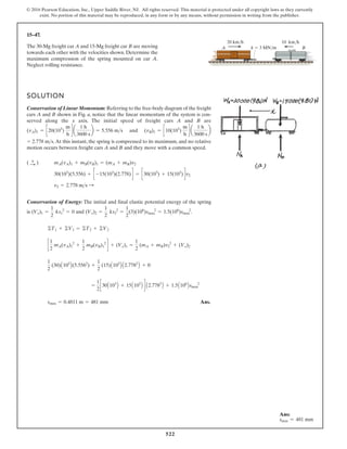 522
© 2016 Pearson Education, Inc., Upper Saddle River, NJ. All rights reserved. This material is protected under all copyright laws as they currently
exist. No portion of this material may be reproduced, in any form or by any means, without permission in writing from the publisher.
15–47.
B
A
10 km/h
20 km/h
k  3 MN/m
The 30-Mg freight car A and 15-Mg freight car B are moving
towards each other with the velocities shown. Determine the
maximum compression of the spring mounted on car A.
Neglect rolling resistance.
SOLUTION
Conservation of Linear Momentum: Referring to the free-body diagram of the freight
cars A and B shown in Fig. a, notice that the linear momentum of the system is con-
served along the x axis. The initial speed of freight cars A and B are
and
.At this instant, the spring is compressed to its maximum, and no relative
motion occurs between freight cars A and B and they move with a common speed.
Conservation of Energy: The initial and final elastic potential energy of the spring
is and .
Ans.
smax = 0.4811 m = 481 mm
A2.7782
B + 1.5A106
Bsmax
2
=
1
2
c30A103
B + 15A103
B d
1
2
(30)A103
B(5.5562
) +
1
2
(15)A103
B A2.7782
B + 0
c
1
2
mA(vA)1
2
+
1
2
mB(vB)1
2
d + (Ve)1 =
1
2
(mA + mB)v2
2
+ (Ve)2
©T1 + ©V1 = ©T2 + ©V2
(Ve)2 =
1
2
ks2
2
=
1
2
(3)(106
)smax
2
= 1.5(106
)smax
2
(Ve)1 =
1
2
ks1
2
= 0
v2 = 2.778 ms :
30(103
)(5.556) + c -15(103
)(2.778)d = c30(103
) + 15(103
)dv2
mA(vA)1 + mB(vB)1 = (mA + mB)v2
( :
+ )
= 2.778 ms
(vB)1 = c10(103
)
m
h
d a
1 h
3600 s
b
(vA)1 = c20(103
)
m
h
d a
1 h
3600 s
b = 5.556 ms
Ans:
smax = 481 mm
 