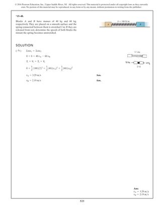 523
© 2016 Pearson Education, Inc., Upper Saddle River, NJ. All rights reserved. This material is protected under all copyright laws as they currently
exist. No portion of this material may be reproduced, in any form or by any means, without permission in writing from the publisher.
*15–48.
Blocks A and B have masses of 40 kg and 60 kg,
respectively. They are placed on a smooth surface and the
spring connected between them is stretched 2 m. If they are
released from rest, determine the speeds of both blocks the
instant the spring becomes unstretched.
SOLUTION
Ans.
Ans.
vB = 2.19 m s
vA = 3.29 ms
0 +
1
2
118021222
=
1
2
14021nA22
+
1
2
16021nB22
T1 + V1 = T2 + V2
0 + 0 = 40 nA - 60 nB
( :
+ ) ©mn1 = ©mn2
k  180 N/m
A B
Ans:
vA = 3.29 ms
vB = 2.19 ms
 