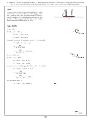 524
© 2016 Pearson Education, Inc., Upper Saddle River, NJ. All rights reserved. This material is protected under all copyright laws as they currently
exist. No portion of this material may be reproduced, in any form or by any means, without permission in writing from the publisher.
15–49.
A boy A having a weight of 80 lb and a girl B having a weight
of 65 lb stand motionless at the ends of the toboggan, which
has a weight of 20 lb. If they exchange positions, A going to B
and then B going to A’s original position, determine the final
position of the toboggan just after the motion. Neglect
friction between the toboggan and the snow.
Solution
A goes to B,
( S
+ )   Σmv1 = Σmv2
0 = mAvA - (mt + mB)vB
0 = mAsA - (mt + mB)sB
Assume B moves x to the left, then A moves (4 - x) to the right
0 = mA(4 - x) - (mt + mB)x
x =
4mA
mA + mB + mt
=
4(80)
80 + 65 + 20
= 1.939 ft d
B goes to other end.
( S
+ ) Σmv1 = Σmv2
0 = -mBvB + (mt + mA)vA
0 = -mB sB + (mt + mA)sA
Assume B moves x′ to the right, then A moves (4 - x′) to the left
0 = -mB(4 - x′) + (mt + mA)x′
x′ =
4mB
mA + mB + mt
=
4(65)
80 + 65 + 20
= 1.576 ft S
Net movement of sled is
x = 1.939 - 1.576 = 0.364 ft d  Ans.
4 ft
A B
Ans:
x = 0.364 ft d
 