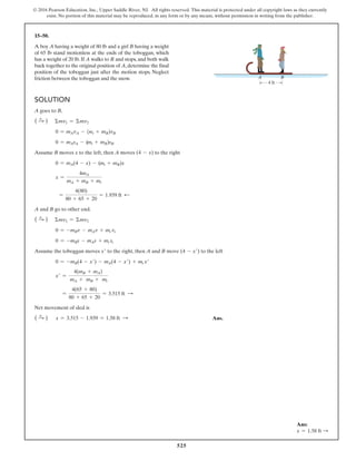 525
© 2016 Pearson Education, Inc., Upper Saddle River, NJ. All rights reserved. This material is protected under all copyright laws as they currently
exist. No portion of this material may be reproduced, in any form or by any means, without permission in writing from the publisher.
Solution
A goes to B,
( S
+ ) Σmv1 = Σmv2
0 = mAvA - (mt + mB)vB
0 = mAsA - (mt + mB)sB
Assume B moves x to the left, then A moves (4 - x) to the right
0 = mA(4 - x) - (mt + mB)x
x =
4mA
mA + mB + mt
=
4(80)
80 + 65 + 20
= 1.939 ft d
A and B go to other end.
( S
+ ) Σmv1 = Σmv2
0 = -mBv - mAv + mt vt
0 = -mBs - mAs + mt st
Assume the toboggan moves x′ to the right, then A and B move (4 - x′) to the left
0 = -mB(4 - x′) - mA(4 - x′) + mt x′
x′ =
4(mB + mA)
mA + mB + mt
=
4(65 + 80)
80 + 65 + 20
= 3.515 ft S
Net movement of sled is
( S
+ ) x = 3.515 - 1.939 = 1.58 ft S  Ans.
15–50.
A boy A having a weight of 80 lb and a girl B having a weight
of 65 lb stand motionless at the ends of the toboggan, which
has a weight of 20 lb. If A walks to B and stops, and both walk
back together to the original position of A,determine the final
position of the toboggan just after the motion stops. Neglect
friction between the toboggan and the snow.
4 ft
A B
Ans:
x = 1.58 ft S
 