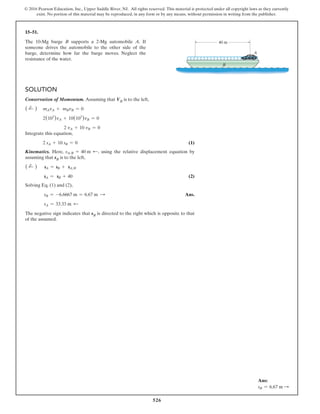 526
© 2016 Pearson Education, Inc., Upper Saddle River, NJ. All rights reserved. This material is protected under all copyright laws as they currently
exist. No portion of this material may be reproduced, in any form or by any means, without permission in writing from the publisher.
15–51.
The 10-Mg barge B supports a 2-Mg automobile A. If
someone drives the automobile to the other side of the
barge, determine how far the barge moves. Neglect the
resistance of the water.
40 m
A
B
Solution
Conservation of Momentum. Assuming that VB is to the left,
( d
+ ) mAvA + mBvB = 0
2(103
)vA + 10(103
)vB = 0
     2 vA + 10 vB = 0
Integrate this equation,
2 sA + 10 sB = 0 (1)
Kinematics. Here, sAB = 40 m d, using the relative displacement equation by
assuming that sB is to the left,
( d
+ ) sA = sB + sAB
sA = sB + 40 (2)
Solving Eq. (1) and (2),
sB = -6.6667 m = 6.67 m S  Ans.
sA = 33.33 m d
The negative sign indicates that sB is directed to the right which is opposite to that
of the assumed.
Ans:
sB = 6.67 m S
 