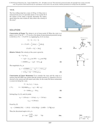 527
© 2016 Pearson Education, Inc., Upper Saddle River, NJ. All rights reserved. This material is protected under all copyright laws as they currently
exist. No portion of this material may be reproduced, in any form or by any means, without permission in writing from the publisher.
*15–52.
3.5 m
A
B
30
SOLUTION
Conservation of Energy: The datum is set at lowest point B. When the crate is at
point A, it is above the datum. Its gravitational potential energy
e
v
a
h
e
w
,
1
2
–
4
1
.
q
E
g
n
i
y
l
p
p
A
.
s
i
(1)
Relative Velocity:The velocity of the crate is given by
(2)
The magnitude of vC is
(3)
Conservation of Linear Momentum: If we consider the crate and the ramp as a
system, from the FBD, one realizes that the normal reaction NC (impulsive force) is
internal to the system and will cancel each other.As the result, the linear momentum
is conserved along the x axis.
(4)
Solving Eqs. (1), (3), and (4) yields
Ans.
From Eq. (2)
Thus, the directional angle of is
Ans.
f = tan-1 3.178
4.403
= 35.8° cf
vC
f
vC = 30.866016.3562 - 1.1014i - 0.516.3562j = 54.403i - 3.178j6 ms
vCR = 6.356 ms
vR = 1.101 ms = 1.10 ms vC = 5.43 ms
0 = 8.660vCR - 50vR
( :
+ ) 0 = 1010.8660vCR - vR2 + 401-vR2
0 = mC 1vC2x + mRvR
= 2v2
CR + v2
R - 1.732vR vCR
vC = 2(0.8660 vCR - vR22
+ 1-0.5vCR22
= 10.8660vCR - vR2i - 0.5vCRj
= -vRi + 1vCR cos 30°i - vCR sin 30°j2
vC = vR+vCR
171.675 = 5v2
C + 20v2
R
0 + 171.675 =
1
2
1102v2
C +
1
2
1402v2
R
T1 + V
1 = T2 + V
2
1019.81211.752 = 171.675 N # m
3.5 sin 30°
= 1.75 m
The free-rolling ramp has a mass of 40 kg. A 10-kg crate is
released from rest at A and slides down 3.5 m to point B. If
the surface of the ramp is smooth, determine the ramp’s
speed when the crate reaches B.Also, what is the velocity of
the crate?
Ans:
vCR = 6.356 ms
f = 35.8° c
 
