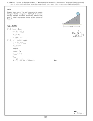 528
© 2016 Pearson Education, Inc., Upper Saddle River, NJ. All rights reserved. This material is protected under all copyright laws as they currently
exist. No portion of this material may be reproduced, in any form or by any means, without permission in writing from the publisher.
Solution
( S
+ ) Σmv1 = Σmv2
0 = 30vB - 5(vA)x
(vA)x = 6vB
vB = vA + vBA
( S
+ ) vB = -(vA)x + (vBA)x
vB = -6vB + (vBA)x
(vBA)x = 7vB
Integrate
(sBA)x = 7sB
(sBA)x = 0.5 m
Thus,
sB =
0.5
7
= 0.0714 m = 71.4 mm S  Ans.
15–53.
Block A has a mass of 5 kg and is placed on the smooth
triangular block B having a mass of 30 kg. If the system is
released from rest, determine the distance B moves from
point O when A reaches the bottom. Neglect the size of
block A.
O
0.5 m
A
B
30
Ans:
sB = 71.4 mm S
 