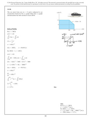 52
© 2016 Pearson Education, Inc., Upper Saddle River, NJ. All rights reserved. This material is protected under all copyright laws as they currently
exist. No portion of this material may be reproduced, in any form or by any means, without permission in writing from the publisher.
Solution
For s 6 300 ft
a ds = v dv
L
s
0
12 ds =
L
0
v dv
12 s =
1
2
v2
v = 4.90 s12
At s = 300 ft,  v = 84.85 fts
For 300 ft 6 s 6 450 ft
a ds = v dv
L
s
300
(24 - 0.04 s) ds =
L
84.85
v dv
24 s - 0.02 s2
- 5400 = 0.5 v2
- 3600
v = (-0.04 s2
+ 48 s - 3600)12
At s = 450 ft,  v = 99.5 fts
v = 4.90 s12
ds
dt
= 4.90 s12
L
200
0
s
-12
ds =
L
t
0
4.90 dt
2 s12
`
0
200
= 4.90 t
t = 5.77 s Ans.
12–50.
The car starts from rest at s = 0 and is subjected to an
acceleration shown by the a–s graph. Draw the v–s graph
and determine the time needed to travel 200 ft.
s (ft)
a (ft/s2
)
a  0.04s  24
300
6
12
450
Ans:
For 0 … s 6 300 ft,
v = 54.90 s12
6ms.
For 300 ft 6 s … 450 ft,
v = 5(-0.04s2
+ 48s - 3600)12
6 ms.
s = 200 ft when t = 5.77 s.
v
v
 