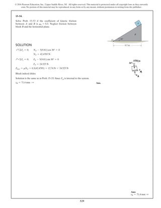 529
© 2016 Pearson Education, Inc., Upper Saddle River, NJ. All rights reserved. This material is protected under all copyright laws as they currently
exist. No portion of this material may be reproduced, in any form or by any means, without permission in writing from the publisher.
Solution
+aΣFy = 0;  NA - 5(9.81) cos 30° = 0
    NA = 42.4785 N
Q+ ΣFx = 0;  FA - 5(9.81) sin 30° = 0
    FA = 24.525 N
Fmax = mNA = 0.3(42.4785) = 12.74 N 6 24.525 N
Block indeed slides.
Solution is the same as in Prob. 15–53. Since FA is internal to the system.
sB = 71.4 mm S  Ans.
15–54.
Solve Prob. 15–53 if the coefficient of kinetic friction
between A and B is mk = 0.3. Neglect friction between
block B and the horizontal plane.
O
0.5 m
A
B
30
Ans:
sB = 71.4 mm S
 