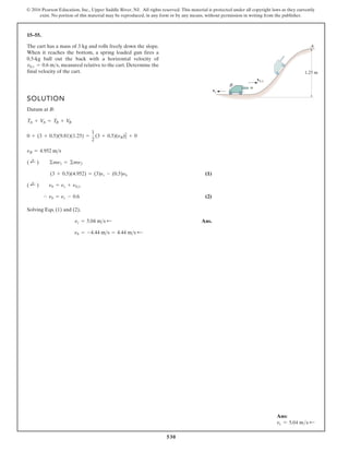 530
© 2016 Pearson Education, Inc., Upper Saddle River, NJ. All rights reserved. This material is protected under all copyright laws as they currently
exist. No portion of this material may be reproduced, in any form or by any means, without permission in writing from the publisher.
15–55.
SOLUTION
Datum at B:
(1)
(2)
Solving Eqs. (1) and (2),
Ans.
nb = -4.44 ms = 4.44 ms ;
nc = 5.04 ms ;
- nb = nc - 0.6
( ;
+ ) nb = nc + nbc
(3 + 0.5)(4.952) = (3)nc - (0.5)nb
( ;
+ ) ©mn1 = ©mn2
nB = 4.952 ms
0 + (3 + 0.5)(9.81)(1.25) =
1
2
(3 + 0.5)(nB)2
2
+ 0
TA + V
A = TB + V
B
The cart has a mass of 3 kg and rolls freely down the slope.
When it reaches the bottom, a spring loaded gun fires a
0.5-kg ball out the back with a horizontal velocity of
measured relative to the cart. Determine the
final velocity of the cart.
vbc = 0.6 ms,
vb/c
vc
B
A
1.25 m
Ans:
vc = 5.04 ms d
 