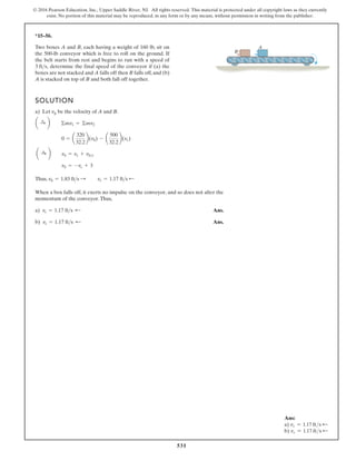 531
© 2016 Pearson Education, Inc., Upper Saddle River, NJ. All rights reserved. This material is protected under all copyright laws as they currently
exist. No portion of this material may be reproduced, in any form or by any means, without permission in writing from the publisher.
*15–56.
Two boxes A and B, each having a weight of 160 lb, sit on
the 500-lb conveyor which is free to roll on the ground. If
the belt starts from rest and begins to run with a speed of
determine the final speed of the conveyor if (a) the
boxes are not stacked and A falls off then B falls off, and (b)
A is stacked on top of B and both fall off together.
3 fts,
SOLUTION
a) Let vb be the velocity of A and B.
Thus,
When a box falls off, it exerts no impulse on the conveyor, and so does not alter the
momentum of the conveyor.Thus,
a) Ans.
b) Ans.
vc = 1.17 fts ;
vc = 1.17 fts ;
vb = 1.83 fts : vc = 1.17 fts ;
vb = -vc + 3
a :
+ b vb = vc + vbc
0 = a
320
32.2
b(vb) - a
500
32.2
b(vc)
a :
+ b ©mv1 = ©mv2
A
B
Ans:
a) vc = 1.17 fts d
b) vc = 1.17 fts d
 