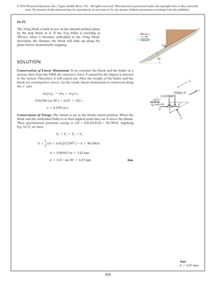 532
© 2016 Pearson Education, Inc., Upper Saddle River, NJ. All rights reserved. This material is protected under all copyright laws as they currently
exist. No portion of this material may be reproduced, in any form or by any means, without permission in writing from the publisher.
15–57.
The 10-kg block is held at rest on the smooth inclined plane
by the stop block at A. If the 10-g bullet is traveling at
when it becomes embedded in the 10-kg block,
determine the distance the block will slide up along the
plane before momentarily stopping.
300 ms
SOLUTION
Conservation of Linear Momentum: If we consider the block and the bullet as a
system, then from the FBD, the impulsive force F caused by the impact is internal
to the system. Therefore, it will cancel out. Also, the weight of the bullet and the
block are nonimpulsive forces. As the result, linear momentum is conserved along
the axis.
Conservation of Energy: The datum is set at the blocks initial position. When the
block and the embedded bullet is at their highest point they are h above the datum.
g
n
i
y
l
p
p
A
.
s
i
y
g
r
e
n
e
l
a
i
t
n
e
t
o
p
l
a
n
o
i
t
a
t
i
v
a
r
g
r
i
e
h
T
Eq. 14–21, we have
Ans.
d = 3.43  sin 30° = 6.87 mm
h = 0.003433 m = 3.43 mm
0 +
1
2
(10 + 0.01)A0.25952
B = 0 + 98.1981h
T1 + V1 = T2 + V2
(10 + 0.01)(9.81)h = 98.1981h
v = 0.2595 ms
0.01(300 cos 30°) = (0.01 + 10) v
mb(vb)x¿ = (mb + mB) vxœ
xœ
30
A
300 m/s
Ans:
d = 6.87 mm
 