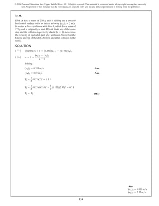 533
© 2016 Pearson Education, Inc., Upper Saddle River, NJ. All rights reserved. This material is protected under all copyright laws as they currently
exist. No portion of this material may be reproduced, in any form or by any means, without permission in writing from the publisher.
Solution
( S
+ ) (0.250)(2) + 0 = (0.250)(vA)2 + (0.175)(vB)2
( S
+ ) e = 1 =
(vB)2 - (vA)2
2 - 0
Solving
(vA)2 = 0.353 ms Ans.
(vB)2 = 2.35 ms Ans.
T1 =
1
2
(0.25)(2)2
= 0.5 J
T2 =
1
2
(0.25)(0.353)2
+
1
2
(0.175)(2.35)2
= 0.5 J
T1 = T2 QED
15–58.
Disk A has a mass of 250 g and is sliding on a smooth
horizontal surface with an initial velocity (vA)1 = 2 ms.
It makes a direct collision with disk B, which has a mass of
175 g and is originally at rest. If both disks are of the same
size and the collision is perfectly elastic (e = 1), determine
the velocity of each disk just after collision. Show that the
kinetic energy of the disks before and after collision is the
same.
Ans:
(vA)2 = 0.353 ms
(vB)2 = 2.35 ms
 