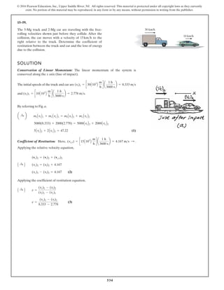 534
© 2016 Pearson Education, Inc., Upper Saddle River, NJ. All rights reserved. This material is protected under all copyright laws as they currently
exist. No portion of this material may be reproduced, in any form or by any means, without permission in writing from the publisher.
15–59.
SOLUTION
Conservation of Linear Momentum: The linear momentum of the system is
conserved along the x axis (line of impact).
The initial speeds of the truck and car are
and .
By referring to Fig. a,
(1)
Coefficient of Restitution: Here, .
Applying the relative velocity equation,
(2)
Applying the coefficient of restitution equation,
(3)
e =
(vc)2 - (vt)2
8.333 - 2.778
A :
+ B e =
(vc)2 - (vt)2
(vt)1 - (vc)1
(vc)2 - (vt)2 = 4.167
A :
+ B (vc)2 = (vt)2 + 4.167
(vc)2 = (vt)2 + (vct)2
(vct) = c15A103
B
m
h
d a
1 h
3600 s
b = 4.167 ms :
5AvtB2 + 2AvcB2 = 47.22
5000(8.333) + 2000(2.778) = 5000AvtB2 + 2000AvcB2
a :
+ b mtAvtB1 + mcAvcB1 = mtAvtB2 + mcAvcB2
(vc)1 = c10A103
B
m
h
d a
1 h
3600 s
b = 2.778 ms
(vt)1 = c30A103
B
m
h
d a
1 h
3600 s
b = 8.333 ms
The 5-Mg truck and 2-Mg car are traveling with the free-
rolling velocities shown just before they collide. After the
collision, the car moves with a velocity of to the
right relative to the truck. Determine the coefficient of
restitution between the truck and car and the loss of energy
due to the collision.
15kmh
30 km/h
10 km/h
 