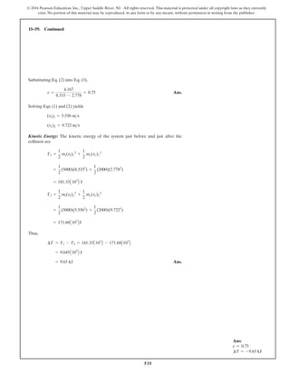 535
© 2016 Pearson Education, Inc., Upper Saddle River, NJ. All rights reserved. This material is protected under all copyright laws as they currently
exist. No portion of this material may be reproduced, in any form or by any means, without permission in writing from the publisher.
15–59. Continued
Ans:
e = 0.75
∆T = -9.65 kJ
Substituting Eq. (2) into Eq. (3),
Ans.
Solving Eqs. (1) and (2) yields
Kinetic Energy: The kinetic energy of the system just before and just after the
collision are
Thus,
Ans.
= 9.65 kJ
= 9.645A103
B J
¢T = T1 - T2 = 181.33A103
B - 171.68A103
B
= 171.68A103
BJ
=
1
2
(5000)(5.5562
) +
1
2
(2000)(9.7222
)
T2 =
1
2
mt(vt)2
2
+
1
2
mc(vc)2
2
= 181.33A103
B J
=
1
2
(5000)(8.3332
) +
1
2
(2000)(2.7782
)
T1 =
1
2
mt(vt)1
2
+
1
2
mc(vc)1
2
(vc)2 = 9.722 ms
(vt)2 = 5.556 ms
e =
4.167
8.333 - 2.778
= 0.75
 