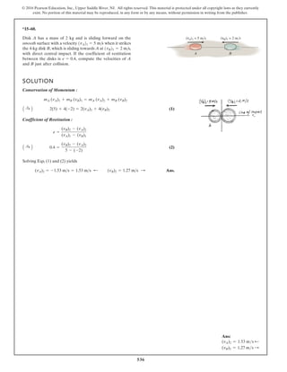 536
© 2016 Pearson Education, Inc., Upper Saddle River, NJ. All rights reserved. This material is protected under all copyright laws as they currently
exist. No portion of this material may be reproduced, in any form or by any means, without permission in writing from the publisher.
*15–60.
Disk A has a mass of 2 kg and is sliding forward on the
smooth surface with a velocity when it strikes
the 4-kg disk B, which is sliding towards A at
with direct central impact. If the coefficient of restitution
between the disks is compute the velocities of A
and B just after collision.
e = 0.4,
1vB21 = 2 m/s,
1vA21 = 5 m/s
SOLUTION
Conservation of Momentum :
(1)
Coefficient of Restitution :
(2)
Solving Eqs. (1) and (2) yields
Ans.
(vA)2 = -1.53 m s = 1.53 m s ; (vB)2 = 1.27 m s :
A :
+ B 0.4 =
(vB)2 - (vA)2
5 - (-2)
e =
(vB)2 - (vA)2
(vA)1 - (vB)1
A :
+ B 2(5) + 4(-2) = 2(vA)2 + 4(vB)2
mA (vA)1 + mB (vB)1 = mA (vA)2 + mB (vB)2
(vA)1 = 5 m/s (vB)1 = 2 m/s
A B
Ans:
(vA)2 = 1.53 ms d
(vB)2 = 1.27 ms S
 