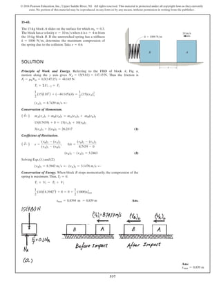 537
© 2016 Pearson Education, Inc., Upper Saddle River, NJ. All rights reserved. This material is protected under all copyright laws as they currently
exist. No portion of this material may be reproduced, in any form or by any means, without permission in writing from the publisher.
Solution
Principle of Work and Energy. Referring to the FBD of block A, Fig. a,
motion along the y axis gives NA = 15(9.81) = 147.15 N. Thus the friction is
Ff = mkNA = 0.3(147.15) = 44.145 N.
T1 + ΣU1-2 = T2
1
2
(15)(102
) + (-44.145)(4) =
1
2
(15)(vA)1
2
(vA)1 = 8.7439 ms d
Conservation of Momentum.
( d
+ ) mA(vA)1 + mB(vB)1 = mA(vA)2 + mB(vB)2
15(8.7439) + 0 = 15(vA)2 + 10(vB)2
3(vA)2 + 2(vB)2 = 26.2317 (1)
Coefficient of Restitution.
( d
+ ) e =
(vB)2 - (vA)2
(vA)1 - (vB)1
;  0.6 =
(vB)2 - (vA)2
8.7439 - 0
          (vB)2 - (vA)2 = 5.2463 (2)
Solving Eqs. (1) and (2)
(vB)2 = 8.3942 ms d (vA)2 = 3.1478 ms d
Conservation of Energy. When block B stops momentarily, the compression of the
spring is maximum.Thus, T2 = 0.
T1 + V1 = T2 + V2
1
2
(10)(8.39422
) + 0 = 0 +
1
2
(1000)x2
max
       xmax = 0.8394 m = 0.839 m Ans.
15–61.
The 15-kg block A slides on the surface for which mk = 0.3.
The block has a velocity v = 10 ms when it is s = 4 m from
the 10-kg block B. If the unstretched spring has a stiffness
k = 1000 Nm, determine the maximum compression of
the spring due to the collision.Take e = 0.6.
k  1000 N/m
A
B
s
10 m/s
Ans:
xmax = 0.839 m
 