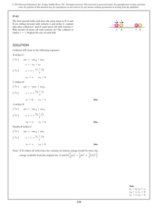 538
© 2016 Pearson Education, Inc., Upper Saddle River, NJ. All rights reserved. This material is protected under all copyright laws as they currently
exist. No portion of this material may be reproduced, in any form or by any means, without permission in writing from the publisher.
15–62.
The four smooth balls each have the same mass m. If A and
B are rolling forward with velocity v and strike C, explain
why after collision C and D each move off with velocity v.
Why doesn’t D move off with velocity 2v? The collision is
elastic, e = 1. Neglect the size of each ball.
v
A B C D
v
Solution
Collision will occur in the following sequence;
B strikes C
( S
+ ) mv = -mvB + mvC
v = -vB + vC
( S
+ ) e = 1 =
vC + vB
v
vC = v,  vB = 0
C strikes D
( S
+ ) mv = -mvC + mvD
( S
+ ) e = 1 =
vD + vC
v
vC = 0,  vD = v Ans.
A strikes B
( S
+ ) mv = -mvA + mvB
( S
+ ) e = 1 =
vB + vA
v
vB = v,  vA = 0 Ans.
Finally, B strikes C
( S
+ ) mv = -mvB + mvC
( S
+ ) e = 1 =
vC + vB
v
vC = v,  vB = 0 Ans.
Note: If D rolled off with twice the velocity, its kinetic energy would be twice the
energy available from the original two A and B: a
1
2
mv2
+
1
2
mv2
≠
1
2
(2v)2
b
Ans:
vC = 0, vD = v
vB = v, vA = 0
vC = v, vB = 0
 