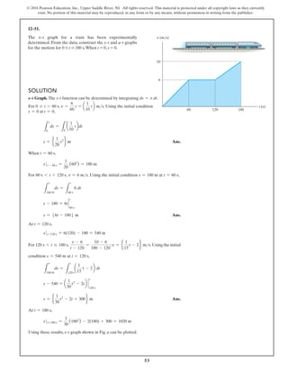 53
© 2016 Pearson Education, Inc., Upper Saddle River, NJ. All rights reserved. This material is protected under all copyright laws as they currently
exist. No portion of this material may be reproduced, in any form or by any means, without permission in writing from the publisher.
t (s)
v (m/s)
10
6
120
60 180
Solution
s–t Graph. The s–t function can be determined by integrating ds = v dt.
For 0 … t 6 60 s, v =
6
60
t = a
1
10
tb ms. Using the initial condition
s = 0 at t = 0,
L
s
0
ds =
L
t
0
a
1
10
tbdt
s = e
1
20
t2
f m Ans.
When t = 60 s,
s t - 60 s =
1
20
(602
) = 180 m
For 60 s 6 t 6 120 s, v = 6 ms. Using the initial condition s = 180 m at t = 60 s,
L
s
180 m
ds =
L
t
60 s
6 dt
s - 180 = 6t `
t
60 s
s = 56t - 1806 m Ans.
At t = 120 s,
s t-120 s = 6(120) - 180 = 540 m
For 120 s 6 t … 180 s,
v - 6
t - 120
=
10 - 6
180 - 120
;v = e
1
15
t - 2f ms.Using the initial
condition s = 540 m at t = 120 s,
L
s
540 m
ds =
L
t
120 s
a
1
15
t - 2b dt
s - 540 = a
1
30
t2
- 2tb `
t
120 s
s = e
1
30
t2
- 2t + 300f m Ans.
At t = 180 s,
s t=180 s =
1
30
(1802
) - 2(180) + 300 = 1020 m
Using these results, s–t graph shown in Fig. a can be plotted.
12–51.
The v–t graph for a train has been experimentally
determined. From the data, construct the s–t and a–t graphs
for the motion for 0 … t … 180 s.When t = 0, s = 0.
 