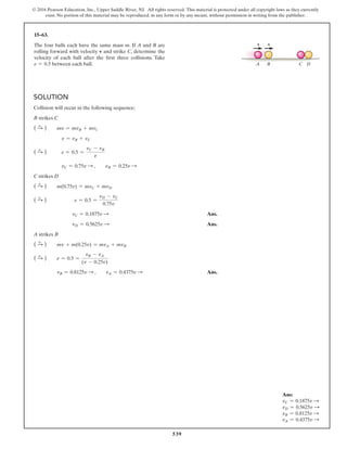 539
© 2016 Pearson Education, Inc., Upper Saddle River, NJ. All rights reserved. This material is protected under all copyright laws as they currently
exist. No portion of this material may be reproduced, in any form or by any means, without permission in writing from the publisher.
15–63.
The four balls each have the same mass m. If A and B are
rolling forward with velocity v and strike C, determine the
velocity of each ball after the first three collisions. Take
e = 0.5 between each ball.
Solution
Collision will occur in the following sequence;
B strikes C
( S
+ ) mv = mvB + mvc
v = vB + vC
( S
+ ) e = 0.5 =
vC - vB
v
vC = 0.75v S ,  vB = 0.25v S
C strikes D
( S
+ ) m(0.75v) = mvC + mvD
( S
+ ) e = 0.5 =
vD - vC
0.75v
vC = 0.1875v S  Ans.
vD = 0.5625v S  Ans.
A strikes B
( S
+ ) mv + m(0.25v) = mvA + mvB
( S
+ ) e = 0.5 =
vB - vA
(v - 0.25v)
vB = 0.8125v S ,  vA = 0.4375v S  Ans.
v
A B C D
v
Ans:
vC = 0.1875v S
vD = 0.5625v S
vB = 0.8125v S
vA = 0.4375v S
 