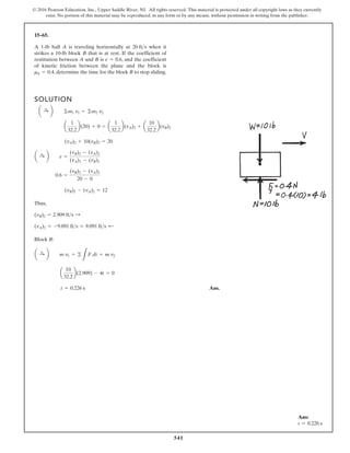 541
© 2016 Pearson Education, Inc., Upper Saddle River, NJ. All rights reserved. This material is protected under all copyright laws as they currently
exist. No portion of this material may be reproduced, in any form or by any means, without permission in writing from the publisher.
15–65.
A 1-lb ball A is traveling horizontally at when it
strikes a 10-lb block B that is at rest. If the coefficient of
restitution between A and B is , and the coefficient
of kinetic friction between the plane and the block is
, determine the time for the block B to stop sliding.
mk = 0.4
e = 0.6
20 fts
SOLUTION
Thus,
Block B:
Ans.
t = 0.226 s
a
10
32.2
b(2.909) - 4t = 0
a :
+ b m v1 + ©
L
F dt = m v2
(vA)2 = -9.091 fts = 9.091 fts ;
(vB)2 = 2.909 fts :
(vB)2 - (vA)2 = 12
0.6 =
(vB)2 - (vA)2
20 - 0
a :
+ b e =
(vB)2 - (vA)2
(vA)1 - (vB)1
(vA)2 + 10(vB)2 = 20
a
1
32.2
b(20) + 0 = a
1
32.2
b(vA)2 + a
10
32.2
b(vB)2
a :
+ b ©m1 v1 = ©m2 v2
Ans:
t = 0.226 s
 