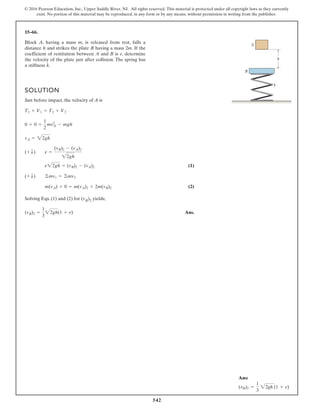 542
© 2016 Pearson Education, Inc., Upper Saddle River, NJ. All rights reserved. This material is protected under all copyright laws as they currently
exist. No portion of this material may be reproduced, in any form or by any means, without permission in writing from the publisher.
15–66.
SOLUTION
Just before impact, the velocity of A is
(1)
(2)
Solving Eqs. (1) and (2) for (vB)2 yields;
Ans.
(vB)2 =
1
3
2gh(1 + e)
m(vA) + 0 = m(vA)2 + 2m(vB)2
(+ T) ©mv1 = ©mv2
e22gh = (vB)2 - (vA)2
(+ T) e =
(vB)2 - (vA)2
22gh
vA = 22gh
0 + 0 =
1
2
mv2
A - mgh
T1 + V1 = T2 + V2
Block A, having a mass m, is released from rest, falls a
distance h and strikes the plate B having a mass 2m. If the
coefficient of restitution between A and B is e, determine
the velocity of the plate just after collision. The spring has
a stiffness k.
A
B
k
h
Ans:
(vB)2 =
1
3
22gh (1 + e)
 