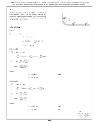 543
© 2016 Pearson Education, Inc., Upper Saddle River, NJ. All rights reserved. This material is protected under all copyright laws as they currently
exist. No portion of this material may be reproduced, in any form or by any means, without permission in writing from the publisher.
15–67.
SOLUTION
Ball A:
Datum at lowest point.
Balls A and B:
Solving:
Ans.
Balls B and C:
Solving:
Ans.
Ans.
1vC23 = 11.9 fts
1vB23 = 0.964 fts
0.85 =
1vC23 - 1vB23
12.86 - 0
A :
+ B e =
1vC23 - 1vB23
1vB22 - 1vC22
1
0.5
32.2
2112.862 + 0 = 1
0.5
32.2
21vB23 + 1
0.5
32.2
21vC23
A :
+ B ©mv2 = ©mv3
1vB22 = 12.86 fts
1vA22 = 1.04 fts
0.85 =
1vB22 - 1vA22
13.90 - 0
A :
+ B e =
1vB22 - 1vA222
1vA21 - 1vB21
1
0.5
32.2
2113.902 + 0 = 1
0.5
32.2
21vA22 + 1
0.5
32.2
21vB22
A :
+ B ©mv1 = ©mv2
1vA21 = 13.90 fts
0 + 10.52132 =
1
2
1
0.5
32.2
21vA22
1 + 0
T1 + V1 = T2 + V2
The three balls each weigh 0.5 lb and have a coefficient of
restitution of If ball A is released from rest and
strikes ball B and then ball B strikes ball C, determine the
velocity of each ball after the second collision has occurred.
The balls slide without friction.
e = 0.85.
r 3 ft
A
B C
Ans:
(vA)2 = 1.04 fts
(vB)3 = 0.964 fts
(vC)3 = 11.9 fts
 