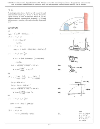 544
© 2016 Pearson Education, Inc., Upper Saddle River, NJ. All rights reserved. This material is protected under all copyright laws as they currently
exist. No portion of this material may be reproduced, in any form or by any means, without permission in writing from the publisher.
*15–68.
A pitching machine throws the 0.5-kg ball toward the wall
with an initial velocity vA = 10 ms as shown. Determine
(a) the velocity at which it strikes the wall at B, (b) the
velocity at which it rebounds from the wall if e = 0.5, and
(c) the distance s from the wall to where it strikes the ground
at C.
Solution
(a)
(vB)x1 = 10 cos 30° = 8.660 ms S
( S
+ ) s = s0 + v0t
3 = 0 + 10 cos 30°t
t = 0.3464 s
(+c) v = v0 + ac t
(vB)y t = 10 sin 30° - 9.81(0.3464) = 1.602 ms c
(+c) s = s0 + v0 t +
1
2
act2
h = 1.5 + 10 sin 30°(0.3464) -
1
2
(9.81)(0.3464)2
= 2.643 m
(vB)1 = 2(1.602)2
+ (8.660)2
= 8.81 ms Ans.
u1 = tan-1
a
1.602
8.660
b = 10.5° Q
√
 Ans.
(b)
( S
+ ) e =
(vB)2 - (vA)2
(vA)1 - (vB)1
; 0.5 =
(vBx)2 - 0
0 - (8.660)
(vBx)2 = 4.330 ms d
(vBy)2 = (vBy)1 = 1.602 ms c
(vB)2 = 2(4.330)2
+ (1.602)2
= 4.62 ms Ans.
u2 = tan-1
a
1.602
4.330
b = 20.3° a
√
 Ans.
(c)
(+c) s = s0 + vBt +
1
2
ac t2
-2.643 = 0 + 1.602(t) -
1
2
(9.81)(t)2
t = 0.9153 s
( d
+ ) s = s0 + v0t
s = 0 + 4.330(0.9153) = 3.96 m Ans.
3 m
30
1.5 m
vA  10 m/s
s
B
A
C
Ans:
(vB)1 = 8.81 ms
u1 = 10.5° Q
√
(vB)2 = 4.62 ms
u2 = 20.3° a
√
s = 3.96 m
 