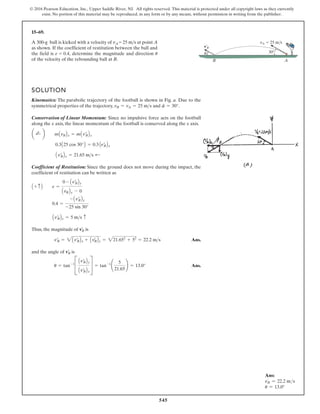 545
© 2016 Pearson Education, Inc., Upper Saddle River, NJ. All rights reserved. This material is protected under all copyright laws as they currently
exist. No portion of this material may be reproduced, in any form or by any means, without permission in writing from the publisher.
15–69.
SOLUTION
Kinematics: The parabolic trajectory of the football is shown in Fig. a. Due to the
symmetrical properties of the trajectory, and .
Conservation of Linear Momentum: Since no impulsive force acts on the football
along the x axis, the linear momentum of the football is conserved along the x axis.
Coefficient of Restitution: Since the ground does not move during the impact, the
coefficient of restitution can be written as
Thus, the magnitude of is
Ans.
and the angle of is
Ans.
u = tan-1
C
Avœ
BBy
Avœ
BBx
S = tan-1
¢
5
21.65
≤ = 13.0°
vœ
B
vœ
B = 2Avœ
BBx + Avœ
BBy = 221.652
+ 52
= 22.2 ms
vœ
B
Avœ
BBy = 5 ms c
0.4 =
- Avœ
BBy
-25 sin 30°
A + c B e =
0 - Avœ
BBy
AvBBy - 0
Avœ
BBx = 21.65 ms ;
0.3A25 cos 30°B = 0.3 Avœ
BBx
a ;
+ b mAvBBx = mAvœ
BBx
f = 30°
vB = vA = 25 ms
A
B
u 30
vA 25 ms
v¿B
A 300-g ball is kicked with a velocity of vA = 25 ms at point A
as shown. If the coefficient of restitution between the ball and
the field is e = 0.4, determine the magnitude and direction u
of the velocity of the rebounding ball at B.
Ans:
v′
B = 22.2 ms
u = 13.0°
 