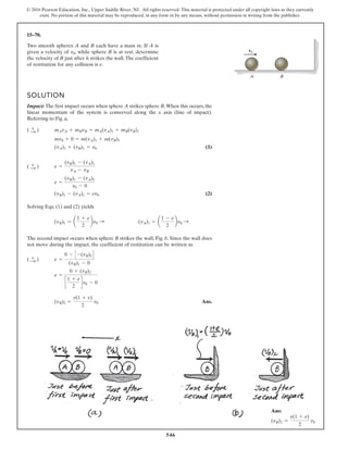 546
© 2016 Pearson Education, Inc., Upper Saddle River, NJ. All rights reserved. This material is protected under all copyright laws as they currently
exist. No portion of this material may be reproduced, in any form or by any means, without permission in writing from the publisher.
15–70.
A B
v0
Two smooth spheres A and B each have a mass m. If A is
given a velocity of , while sphere B is at rest, determine
the velocity of B just after it strikes the wall.The coefficient
of restitution for any collision is e.
v0
SOLUTION
Impact: The first impact occurs when sphere A strikes sphere B.When this occurs, the
linear momentum of the system is conserved along the x axis (line of impact).
Referring to Fig. a,
(1)
(2)
Solving Eqs. (1) and (2) yields
The second impact occurs when sphere B strikes the wall, Fig. b. Since the wall does
not move during the impact, the coefficient of restitution can be written as
Ans.
(vB)2 =
e(1 + e)
2
v0
e =
0 + (vB)2
c
1 + e
2
dv0 - 0
e =
0 - C -(vB)2D
(vB)1 - 0
( :
+ )
(vA)1 = a
1 - e
2
bv0 :
(vB)1 = a
1 + e
2
bv0 :
(vB)1 - (vA)1 = ev0
e =
(vB)1 - (vA)1
v0 - 0
e =
(vB)1 - (vA)1
vA - vB
( :
+ )
(vA)1 + (vB)1 = v0
mv0 + 0 = m(vA)1 + m(vB)1
mAvA + mBvB = mA(vA)1 + mB(vB)1
( :
+ )
Ans:
(vB)2 =
e(1 + e)
2
v0
 