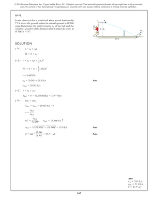 547
© 2016 Pearson Education, Inc., Upper Saddle River, NJ. All rights reserved. This material is protected under all copyright laws as they currently
exist. No portion of this material may be reproduced, in any form or by any means, without permission in writing from the publisher.
15–71.
SOLUTION
Ans.
Ans.
Ans.
u = tan-1 15.384
29.303
= 27.7° a
vB2 = 2(29.303)2
+ (15.384)2
= 33.1 fts
0.7 =
vBy2
21.977
, vBy2 = 15.384 fts c
e =
vBy2
vBy1
vB2x = vB1x = 29.303 fts :
( :
+ ) mv1 = mv2
vBy1 = 0 + 32.2(0.68252) = 21.977 fts
(+ T) v = v0 + ac t
vBx1 = 29.303 fts
vA = 29.303 = 29.3 fts
t = 0.682524
7.5 = 0 + 0 +
1
2
(32.2)t2
(+ T) s = s0 + v0 t +
1
2
ac t2
20 = 0 + vA t
( :
+ ) s = s0 + v0t
It was observed that a tennis ball when served horizontally
7.5 ft above the ground strikes the smooth ground at B 20 ft
away. Determine the initial velocity of the ball and the
velocity (and ) of the ball just after it strikes the court at
B.Take e = 0.7.
u
vB
vA
20 ft
vB
vA
7.5 ft
A
B
u
Ans:
vA = 29.3 fts
vB2 = 33.1 fts
u = 27.7° a
 