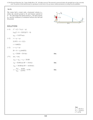 548
© 2016 Pearson Education, Inc., Upper Saddle River, NJ. All rights reserved. This material is protected under all copyright laws as they currently
exist. No portion of this material may be reproduced, in any form or by any means, without permission in writing from the publisher.
*15–72.
The tennis ball is struck with a horizontal velocity
strikes the smooth ground at B, and bounces upward at
Determine the initial velocity the final velocity
and the coefficient of restitution between the ball and
the ground.
vB,
vA,
u = 30°.
vA,
SOLUTION
Ans.
Ans.
Ans.
e =
vBy2
vBy1
=
16.918
21.9773
= 0.770
vBy2 = 29.303tan 30° = 16.918 fts
vB2
= 29.303cos 30° = 33.8 fts
vBx2 = vBx1 = vA = 29.303
( :
+ ) mv1 = mv2
vA = 29.303 = 29.3 fts
20 = 0 + vA (0.68252)
(+ T) s = s0 + v0 t
t = 0.68252 s
21.9773 = 0 + 32.2 t
(+ T) v = v0 + ac t
vBy1 = 21.9773 ms
(vBy)2
1 = 0 + 2(32.2)(7.5 - 0)
(+ T) v2
= v2
0 + 2 ac (s - s0)
20 ft
vB
vA
7.5 ft
A
B
u
Ans:
vA = 29.3 fts
vB2
= 33.8 fts
e = 0.770
 